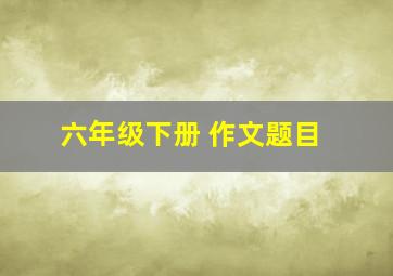 六年级下册 作文题目